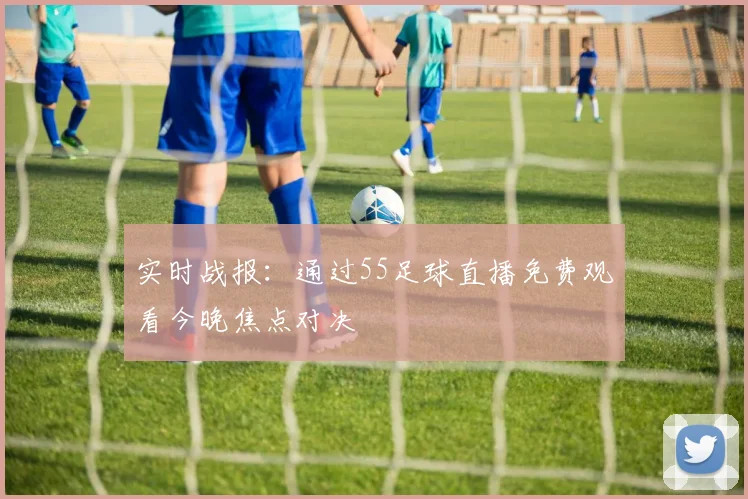 实时战报：通过55足球直播免费观看今晚焦点对决