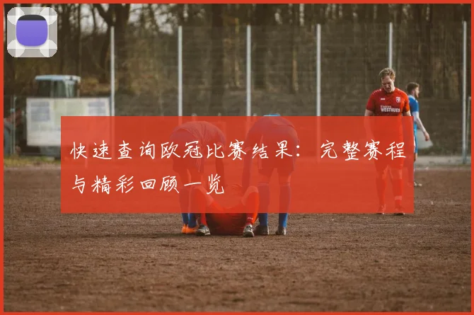 快速查询欧冠比赛结果：完整赛程与精彩回顾一览