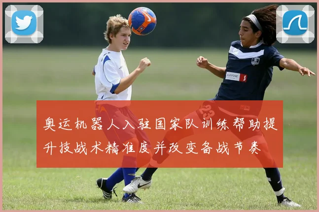 奥运机器人入驻国家队训练帮助提升技战术精准度并改变备战节奏