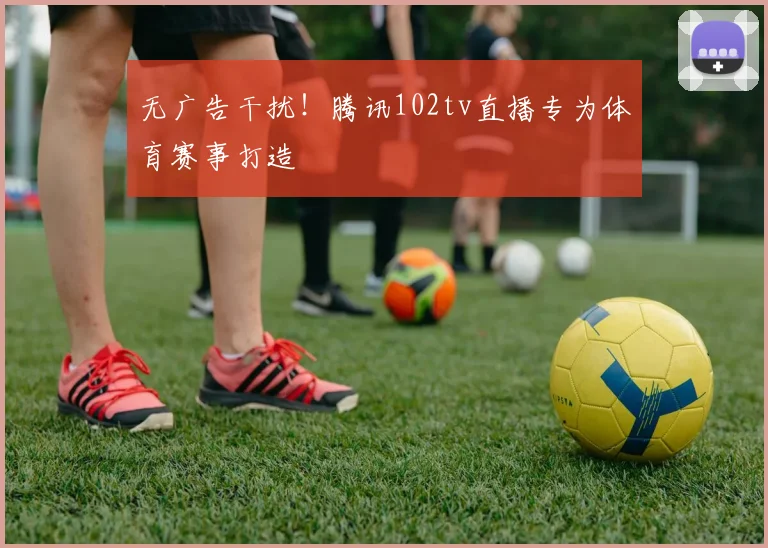 无广告干扰！腾讯102tv直播专为体育赛事打造