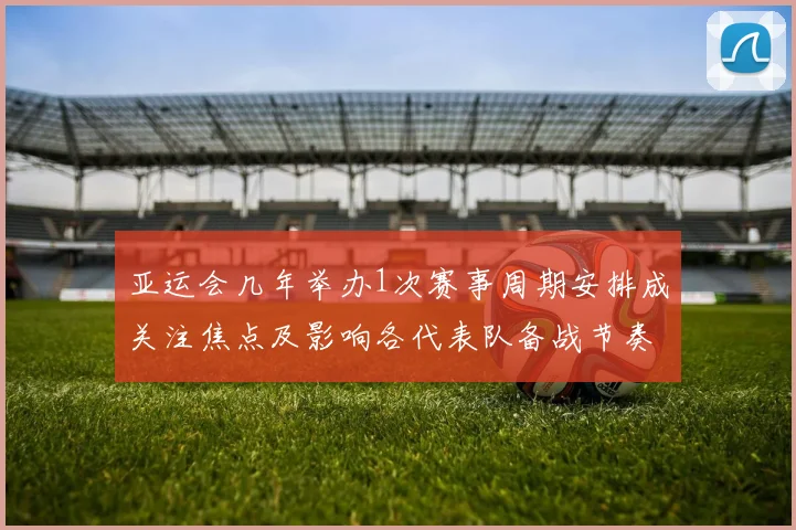 亚运会几年举办1次赛事周期安排成关注焦点及影响各代表队备战节奏