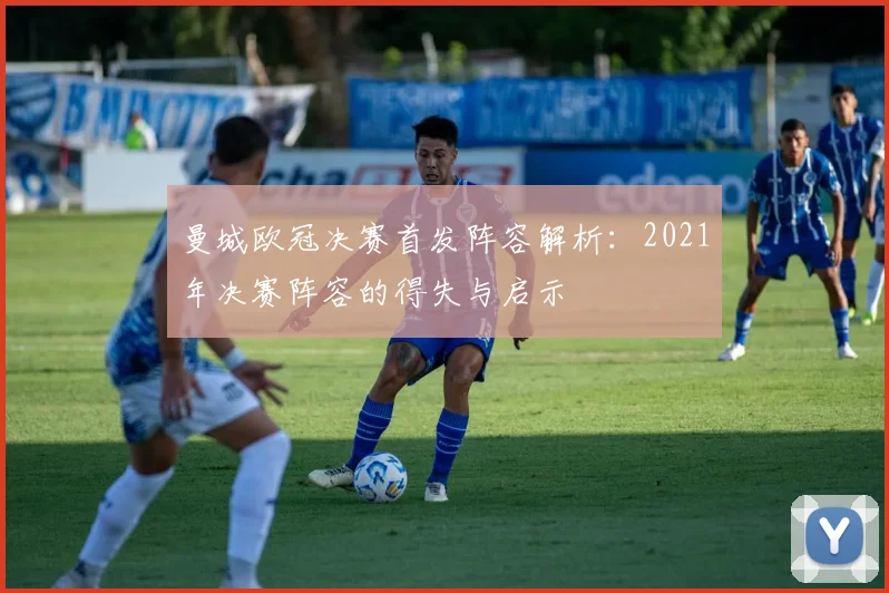 曼城欧冠决赛首发阵容解析：2021年决赛阵容的得失与启示